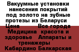 Вакуумные установки нанесения покрытий под золото на зубные протезы из Беларуси › Цена ­ 100 - Все города Медицина, красота и здоровье » Аппараты и тренажеры   . Кабардино-Балкарская респ.